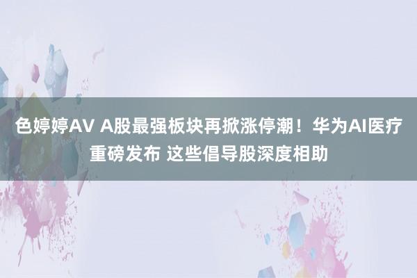 色婷婷AV A股最强板块再掀涨停潮！华为AI医疗重磅发布 这些倡导股深度相助